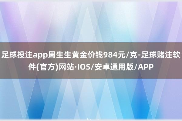 足球投注app周生生黄金价钱984元/克-足球赌注软件(官方)网站·IOS/安卓通用版/APP