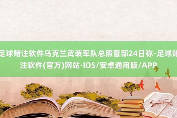 足球赌注软件乌克兰武装军队总照管部24日称-足球赌注软件(官方)网站·IOS/安卓通用版/APP