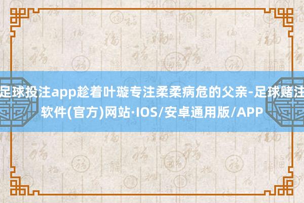 足球投注app趁着叶璇专注柔柔病危的父亲-足球赌注软件(官方)网站·IOS/安卓通用版/APP
