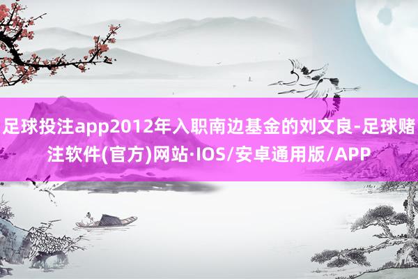 足球投注app2012年入职南边基金的刘文良-足球赌注软件(官方)网站·IOS/安卓通用版/APP