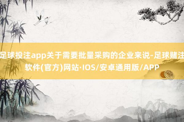 足球投注app关于需要批量采购的企业来说-足球赌注软件(官方)网站·IOS/安卓通用版/APP