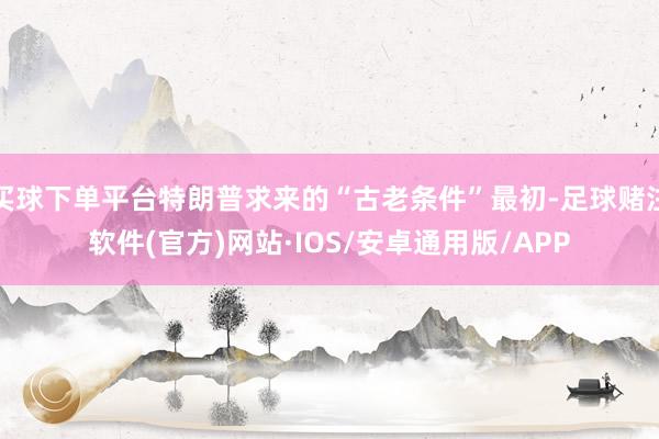 买球下单平台特朗普求来的“古老条件”最初-足球赌注软件(官方)网站·IOS/安卓通用版/APP