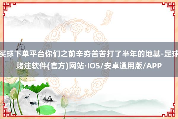 买球下单平台你们之前辛穷苦苦打了半年的地基-足球赌注软件(官方)网站·IOS/安卓通用版/APP