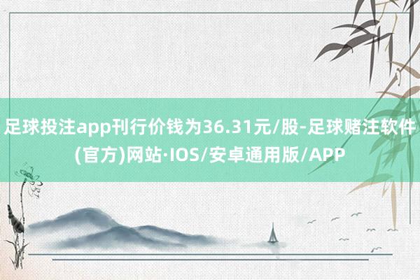 足球投注app刊行价钱为36.31元/股-足球赌注软件(官方)网站·IOS/安卓通用版/APP