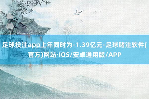 足球投注app上年同时为-1.39亿元-足球赌注软件(官方)网站·IOS/安卓通用版/APP