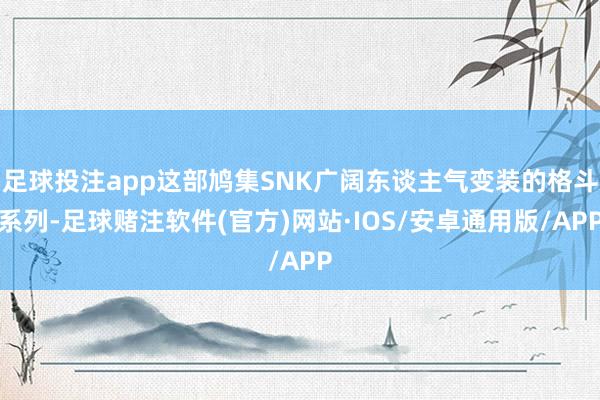 足球投注app这部鸠集SNK广阔东谈主气变装的格斗系列-足球赌注软件(官方)网站·IOS/安卓通用版/APP