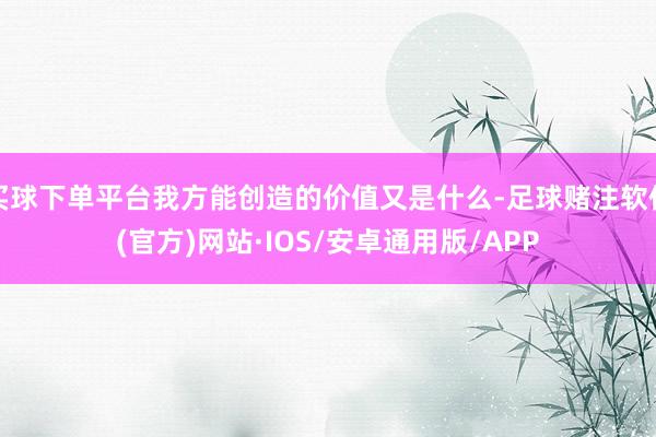 买球下单平台我方能创造的价值又是什么-足球赌注软件(官方)网站·IOS/安卓通用版/APP