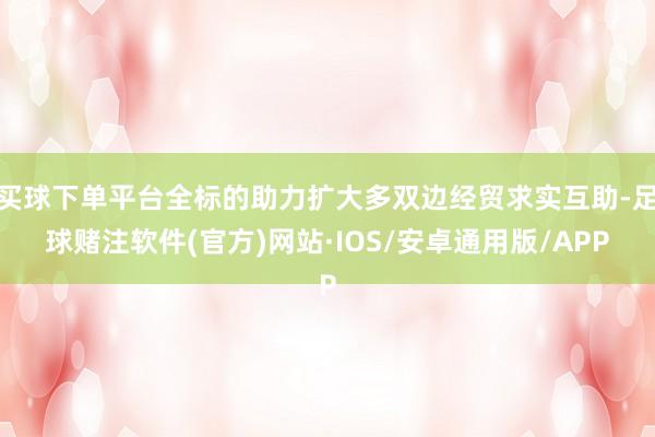 买球下单平台全标的助力扩大多双边经贸求实互助-足球赌注软件(官方)网站·IOS/安卓通用版/APP