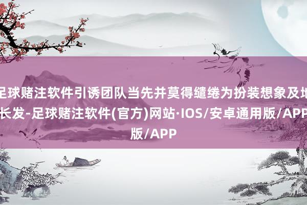 足球赌注软件引诱团队当先并莫得缱绻为扮装想象及地长发-足球赌注软件(官方)网站·IOS/安卓通用版/APP