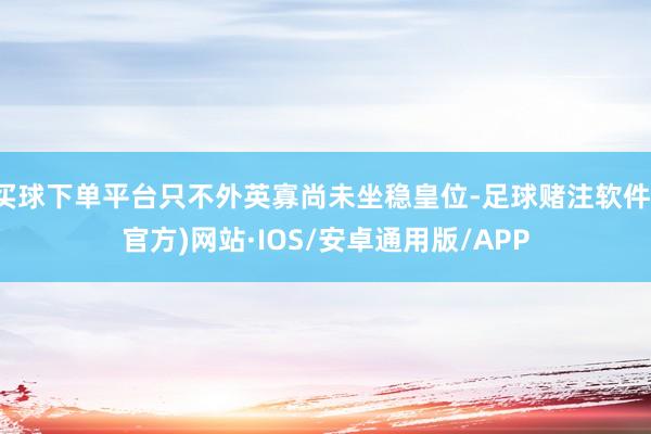 买球下单平台只不外英寡尚未坐稳皇位-足球赌注软件(官方)网站·IOS/安卓通用版/APP