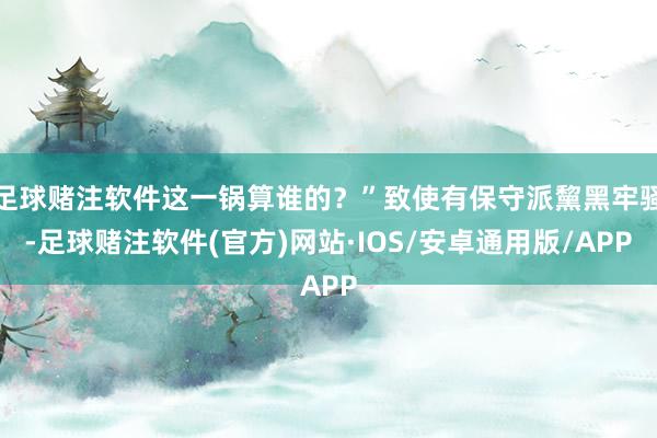 足球赌注软件这一锅算谁的？”致使有保守派黧黑牢骚-足球赌注软件(官方)网站·IOS/安卓通用版/APP