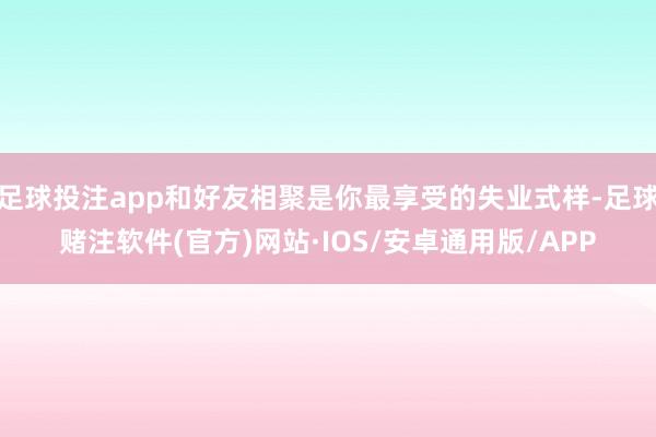 足球投注app和好友相聚是你最享受的失业式样-足球赌注软件(官方)网站·IOS/安卓通用版/APP