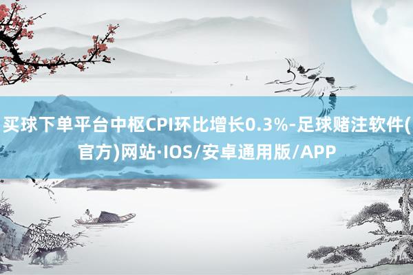 买球下单平台中枢CPI环比增长0.3%-足球赌注软件(官方)网站·IOS/安卓通用版/APP