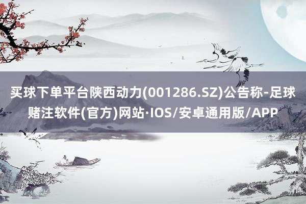 买球下单平台陕西动力(001286.SZ)公告称-足球赌注软件(官方)网站·IOS/安卓通用版/APP