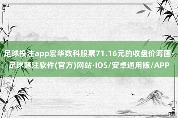足球投注app宏华数科股票71.16元的收盘价筹画-足球赌注软件(官方)网站·IOS/安卓通用版/APP