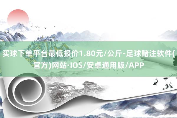 买球下单平台最低报价1.80元/公斤-足球赌注软件(官方)网站·IOS/安卓通用版/APP