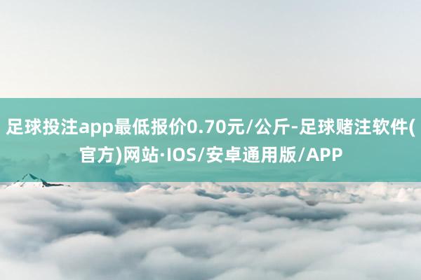足球投注app最低报价0.70元/公斤-足球赌注软件(官方)网站·IOS/安卓通用版/APP