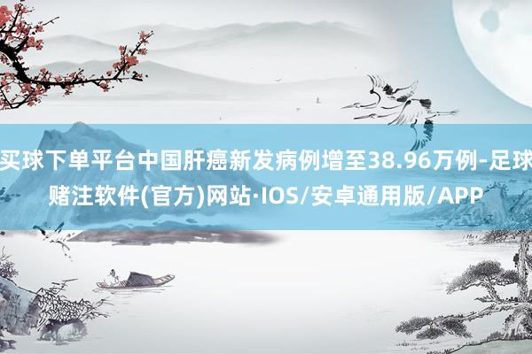 买球下单平台中国肝癌新发病例增至38.96万例-足球赌注软件(官方)网站·IOS/安卓通用版/APP