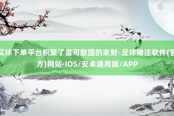 买球下单平台积聚了富可敌国的家财-足球赌注软件(官方)网站·IOS/安卓通用版/APP