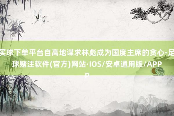 买球下单平台自高地谋求林彪成为国度主席的贪心-足球赌注软件(官方)网站·IOS/安卓通用版/APP