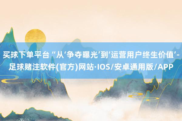 买球下单平台“从‘争夺曝光’到‘运营用户终生价值’-足球赌注软件(官方)网站·IOS/安卓通用版/APP