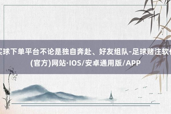 买球下单平台不论是独自奔赴、好友组队-足球赌注软件(官方)网站·IOS/安卓通用版/APP