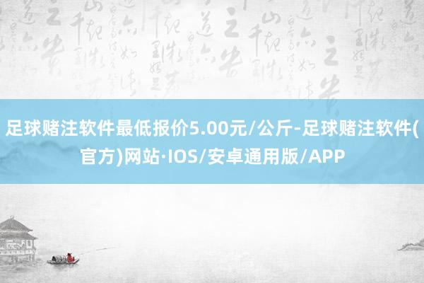 足球赌注软件最低报价5.00元/公斤-足球赌注软件(官方)网站·IOS/安卓通用版/APP