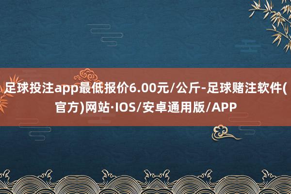 足球投注app最低报价6.00元/公斤-足球赌注软件(官方)网站·IOS/安卓通用版/APP