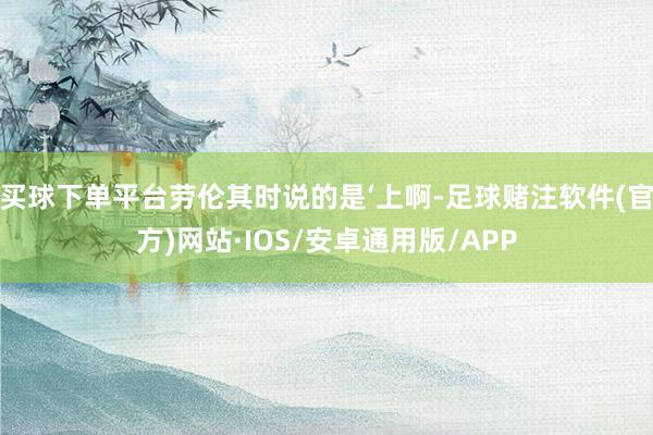 买球下单平台劳伦其时说的是‘上啊-足球赌注软件(官方)网站·IOS/安卓通用版/APP