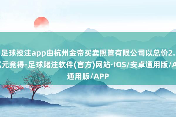 足球投注app由杭州金帝买卖照管有限公司以总价2.7亿元竞得-足球赌注软件(官方)网站·IOS/安卓通用版/APP