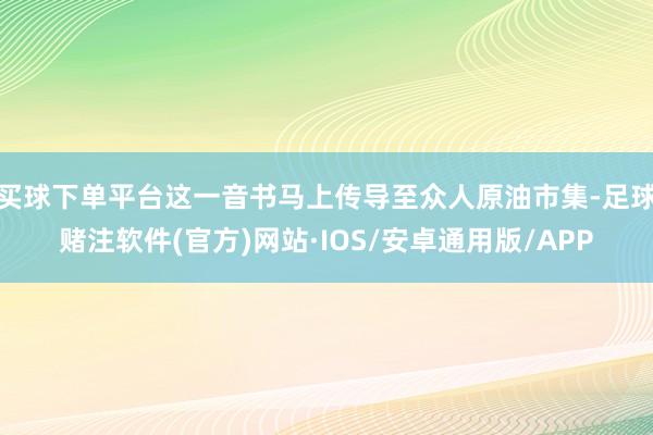 买球下单平台这一音书马上传导至众人原油市集-足球赌注软件(官方)网站·IOS/安卓通用版/APP