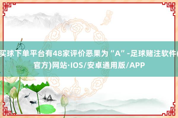 买球下单平台有48家评价恶果为“A”-足球赌注软件(官方)网站·IOS/安卓通用版/APP