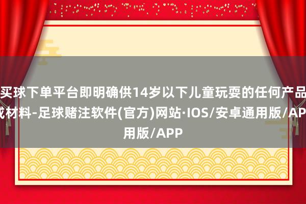 买球下单平台即明确供14岁以下儿童玩耍的任何产品或材料-足球赌注软件(官方)网站·IOS/安卓通用版/APP