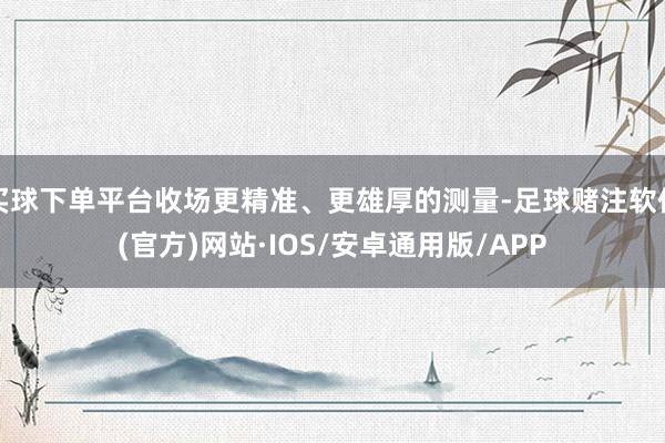 买球下单平台收场更精准、更雄厚的测量-足球赌注软件(官方)网站·IOS/安卓通用版/APP