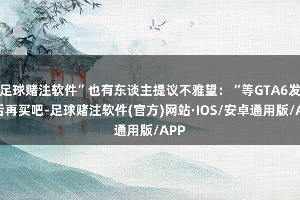 足球赌注软件”也有东谈主提议不雅望：“等GTA6发售后再买吧-足球赌注软件(官方)网站·IOS/安卓通用版/APP