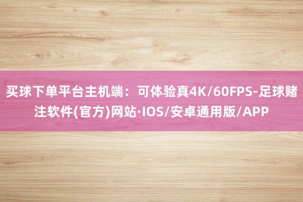 买球下单平台主机端：可体验真4K/60FPS-足球赌注软件(官方)网站·IOS/安卓通用版/APP