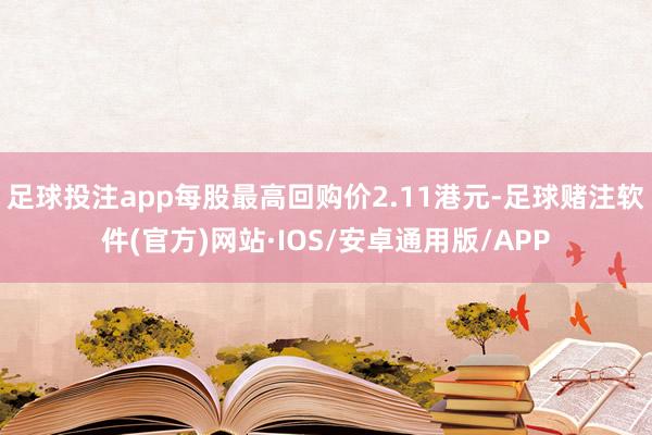 足球投注app每股最高回购价2.11港元-足球赌注软件(官方)网站·IOS/安卓通用版/APP