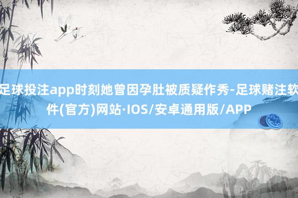 足球投注app时刻她曾因孕肚被质疑作秀-足球赌注软件(官方)网站·IOS/安卓通用版/APP