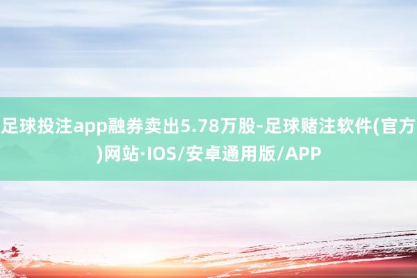 足球投注app融券卖出5.78万股-足球赌注软件(官方)网站·IOS/安卓通用版/APP