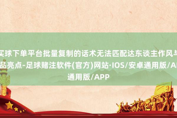 买球下单平台批量复制的话术无法匹配达东谈主作风与商品亮点-足球赌注软件(官方)网站·IOS/安卓通用版/APP