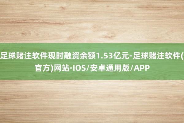 足球赌注软件现时融资余额1.53亿元-足球赌注软件(官方)网站·IOS/安卓通用版/APP
