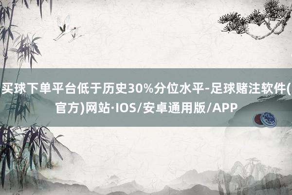 买球下单平台低于历史30%分位水平-足球赌注软件(官方)网站·IOS/安卓通用版/APP
