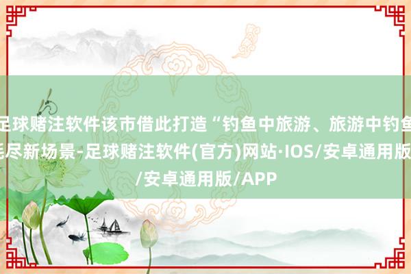 足球赌注软件该市借此打造“钓鱼中旅游、旅游中钓鱼”的耗尽新场景-足球赌注软件(官方)网站·IOS/安卓通用版/APP