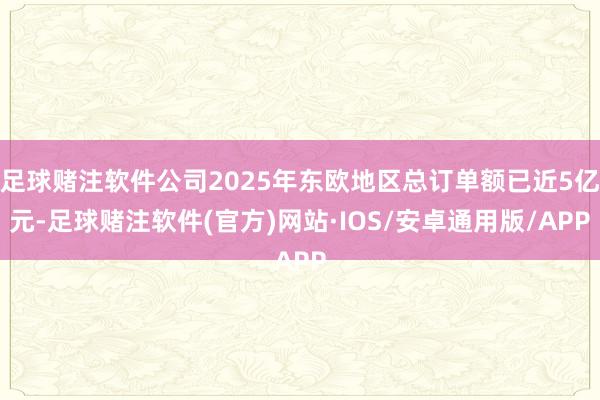 足球赌注软件公司2025年东欧地区总订单额已近5亿元-足球赌注软件(官方)网站·IOS/安卓通用版/APP
