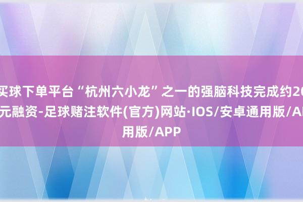 买球下单平台“杭州六小龙”之一的强脑科技完成约20亿元融资-足球赌注软件(官方)网站·IOS/安卓通用版/APP