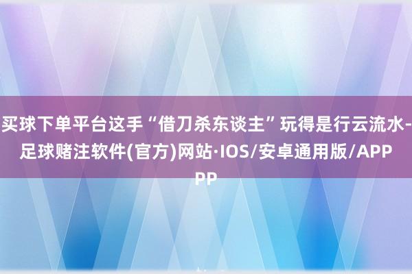 买球下单平台这手“借刀杀东谈主”玩得是行云流水-足球赌注软件(官方)网站·IOS/安卓通用版/APP