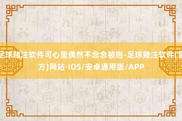 足球赌注软件可心里偶然不念念被抱-足球赌注软件(官方)网站·IOS/安卓通用版/APP