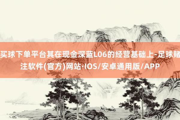 买球下单平台其在现金深蓝L06的经营基础上-足球赌注软件(官方)网站·IOS/安卓通用版/APP