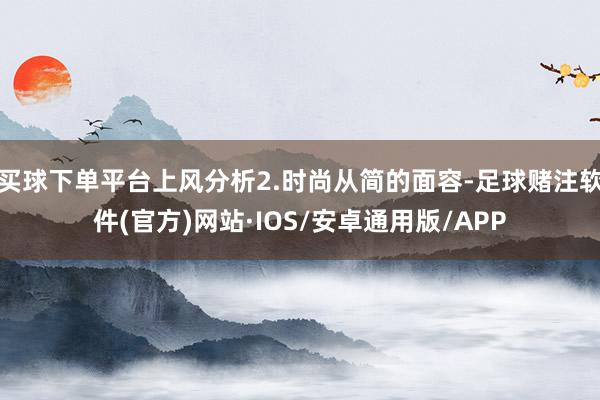 买球下单平台上风分析2.时尚从简的面容-足球赌注软件(官方)网站·IOS/安卓通用版/APP