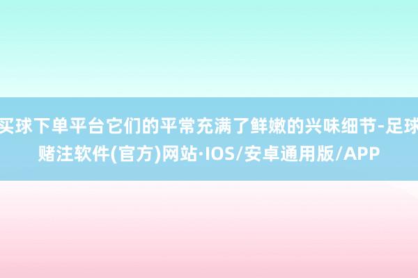 买球下单平台它们的平常充满了鲜嫩的兴味细节-足球赌注软件(官方)网站·IOS/安卓通用版/APP